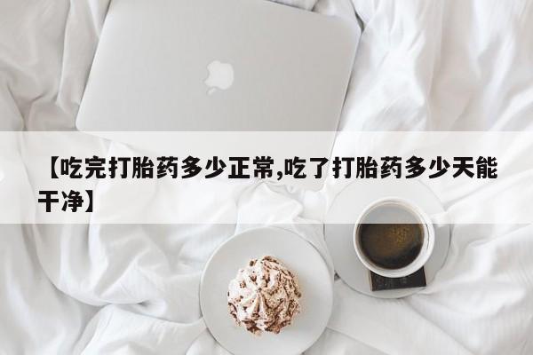 药流药购买方式【吃完打胎药多少正常,吃了打胎药多少天能干净】