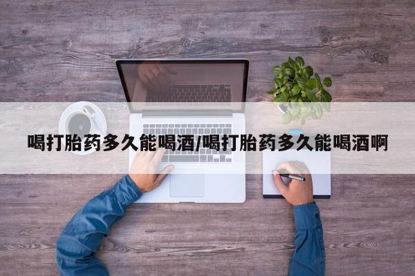 药流药购买方式喝打胎药多久能喝酒/喝打胎药多久能喝酒啊