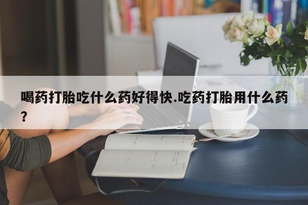 药流药购买方式喝药打胎吃什么药好得快.吃药打胎用什么药？