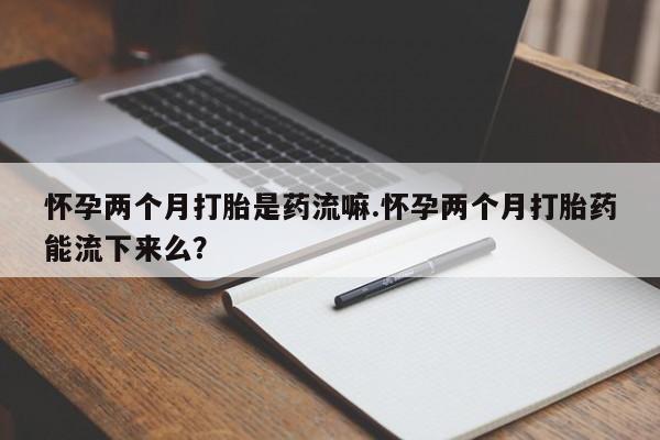 药流药购买方式怀孕两个月打胎是药流嘛.怀孕两个月打胎药能流下来么？