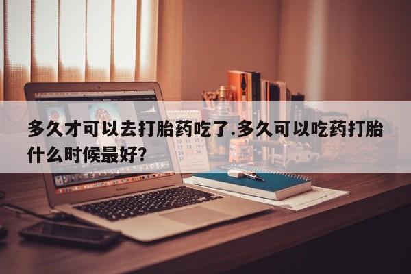 药流药购买方式多久才可以去打胎药吃了.多久可以吃药打胎什么时候最好？