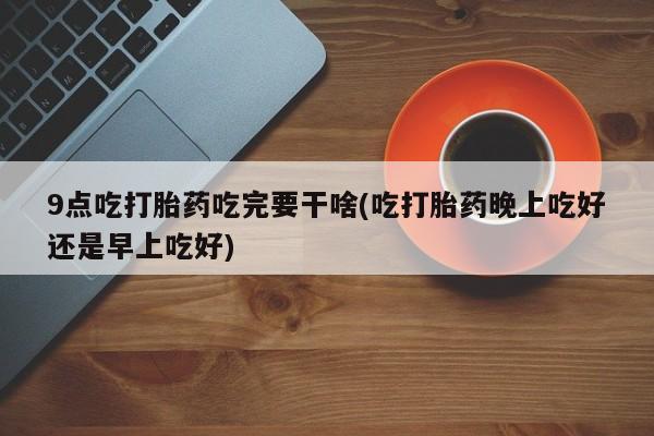 药流药购买方式9点吃打胎药吃完要干啥(吃打胎药晚上吃好还是早上吃好)